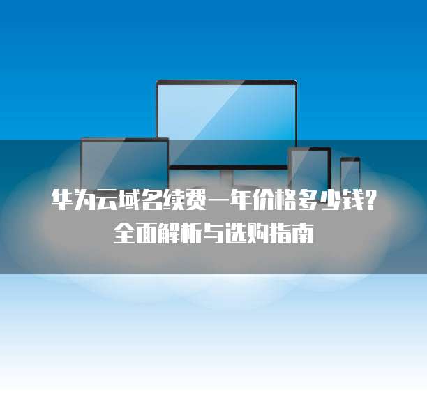 华为云域名续费一年价格多少钱?全面解析与选购指南