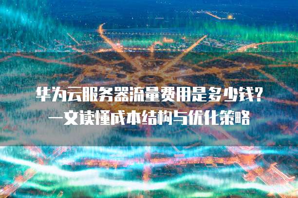 华为云服务器流量费用是多少钱?一文读懂成本结构与优化策略