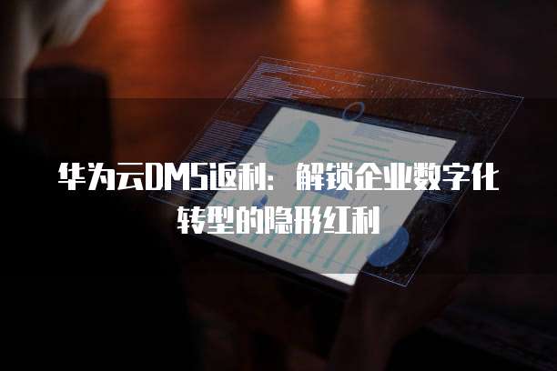 华为云DMS返利：解锁企业数字化转型的隐形红利