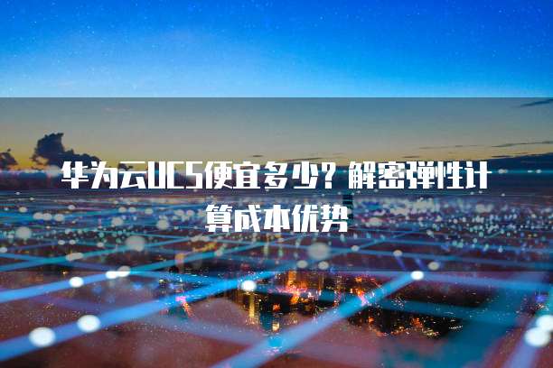华为云UCS便宜多少?解密弹性计算成本优势
