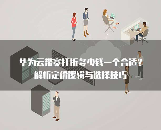华为云带宽打折多少钱一个合适?解析定价逻辑与选择技巧