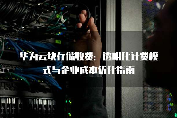 华为云块存储收费:透明化计费模式与企业成本优化指南
