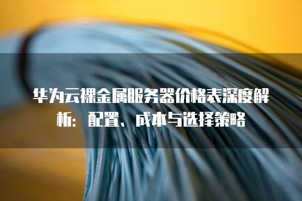华为云裸金属服务器价格表深度解析:配置、成本与选择策略