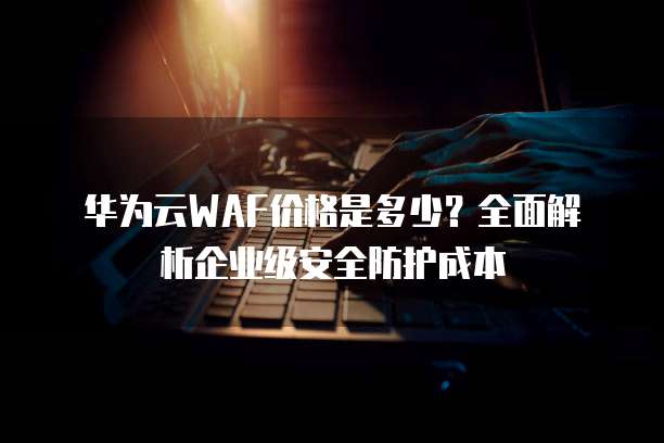 华为云WAF价格是多少?全面解析企业级安全防护成本