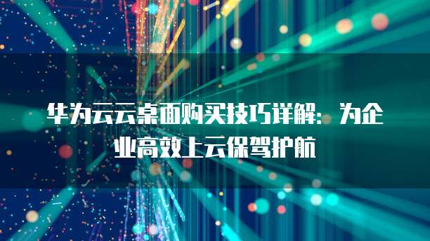 华为云云桌面购买技巧详解:为企业高效上云保驾护航