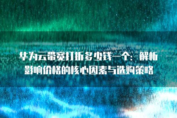 华为云带宽打折多少钱一个:解析影响价格的核心因素与选购策略