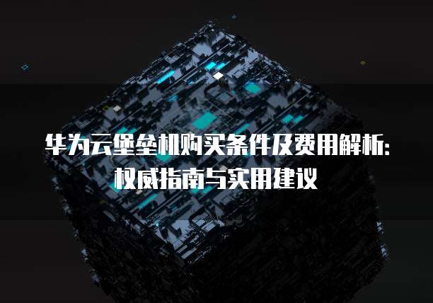华为云堡垒机购买条件及费用解析:权威指南与实用建议
