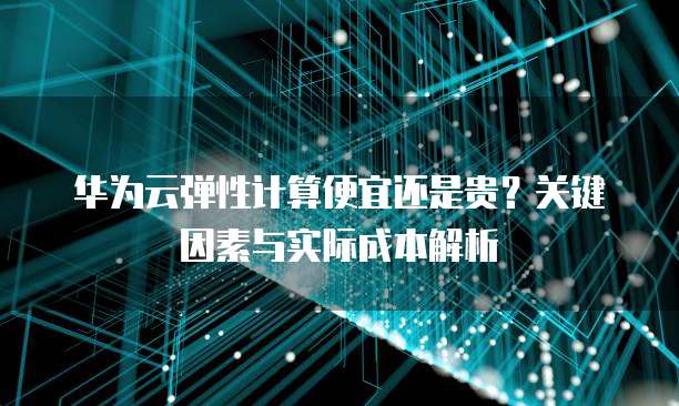 华为云弹性计算便宜还是贵?关键因素与实际成本解析