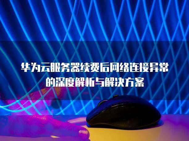 华为云服务器续费后网络连接异常的深度解析与解决方案