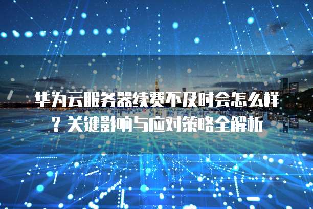 华为云服务器续费不及时会怎么样?关键影响与应对策略全解析