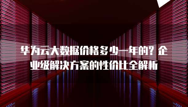 华为云大数据价格多少一年的?企业级解决方案的性价比全解析