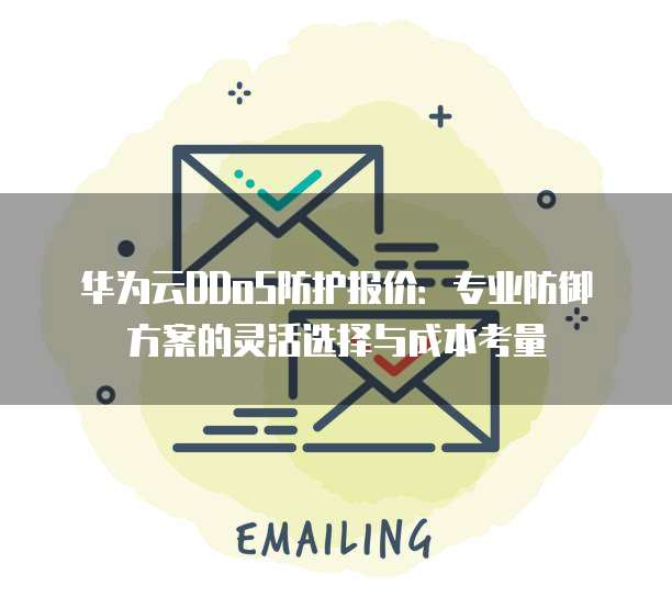 华为云DDoS防护报价:专业防御方案的灵活选择与成本考量