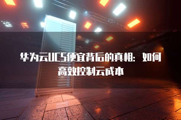 华为云UCS便宜背后的真相:如何高效控制云成本