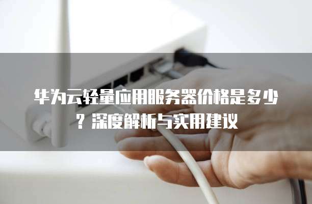 华为云轻量应用服务器价格是多少?深度解析与实用建议