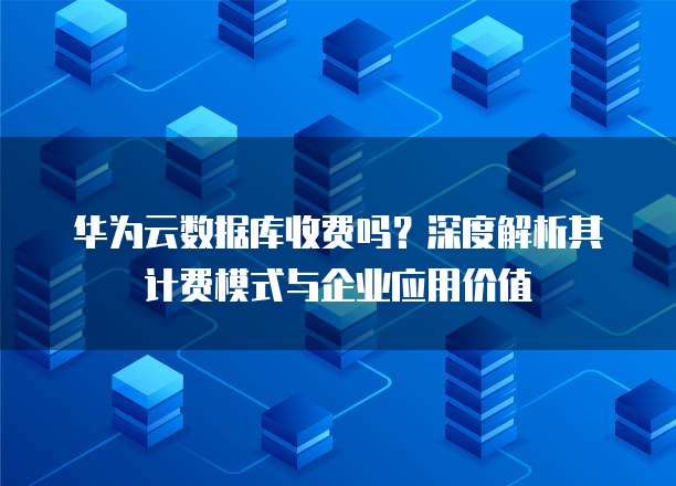 华为云数据库收费吗?深度解析其计费模式与企业应用价值