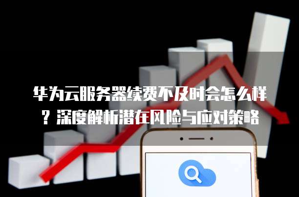 华为云服务器续费不及时会怎么样？深度解析潜在风险与应对策略