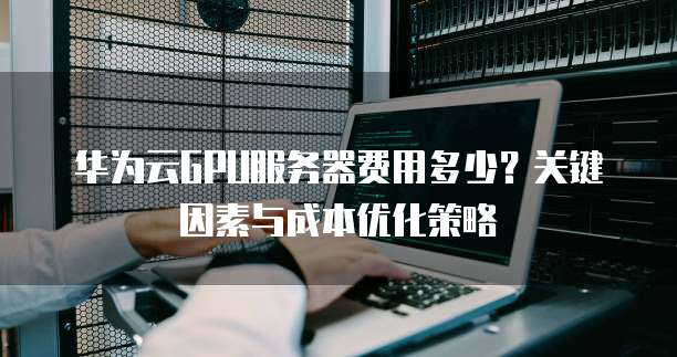 华为云GPU服务器费用多少?关键因素与成本优化策略