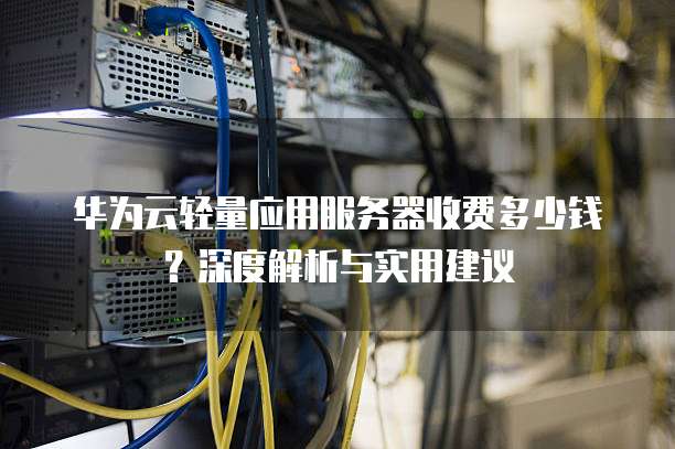 华为云轻量应用服务器收费多少钱?深度解析与实用建议
