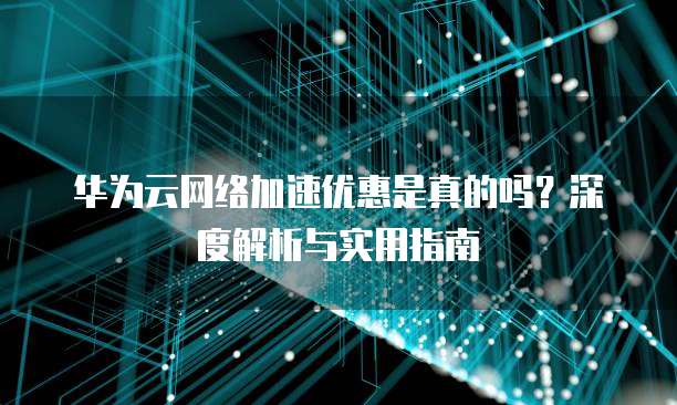 华为云网络加速优惠是真的吗?深度解析与实用指南