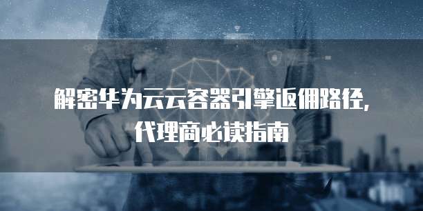 解密华为云云容器引擎返佣路径,代理商必读指南