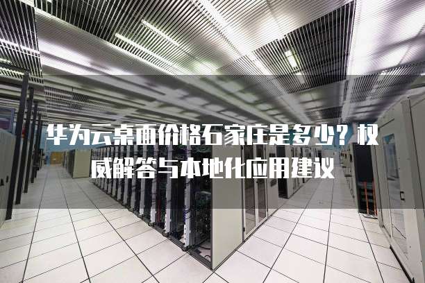 华为云桌面价格石家庄是多少?权威解答与本地化应用建议