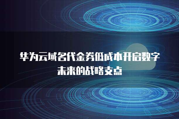 华为云域名代金券低成本开启数字未来的战略支点