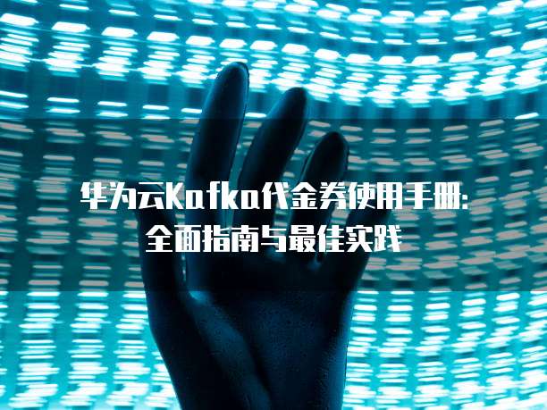 华为云Kafka代金券使用手册：全面指南与最佳实践