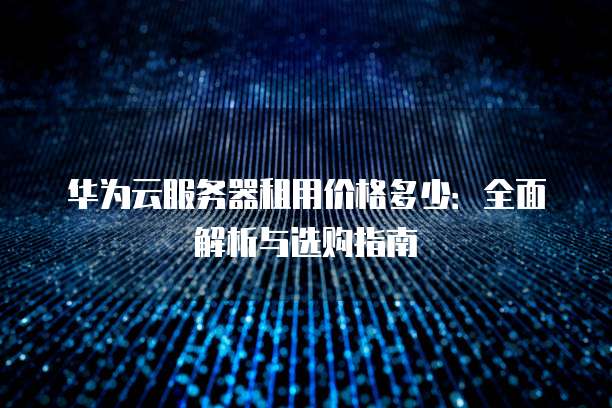 华为云服务器租用价格多少:全面解析与选购指南