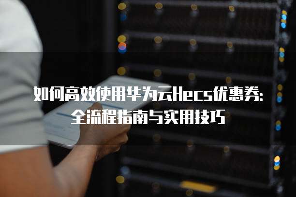 如何高效使用华为云Hecs优惠券:全流程指南与实用技巧