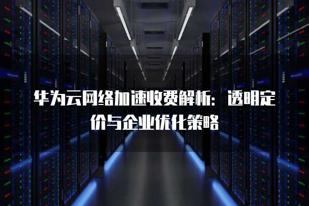 华为云网络加速收费解析:透明定价与企业优化策略