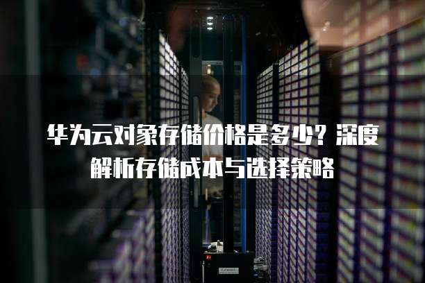 华为云对象存储价格是多少?深度解析存储成本与选择策略