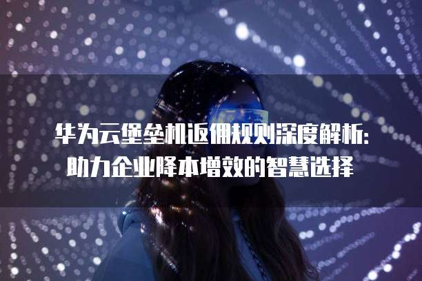 华为云堡垒机返佣规则深度解析:助力企业降本增效的智慧选择