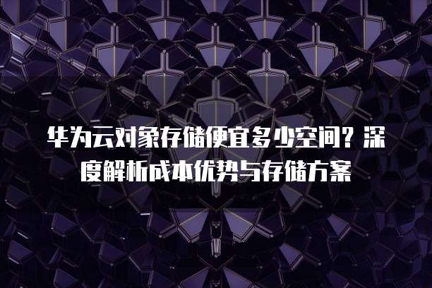 华为云对象存储便宜多少空间?深度解析成本优势与存储方案