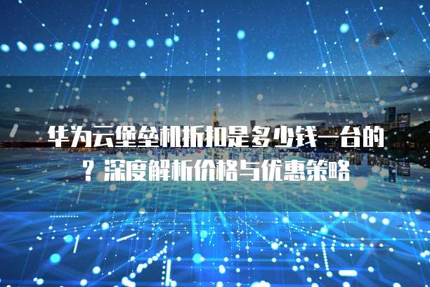华为云堡垒机折扣是多少钱一台的?深度解析价格与优惠策略