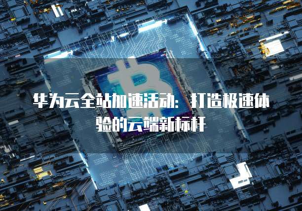 华为云全站加速活动：打造极速体验的云端新标杆