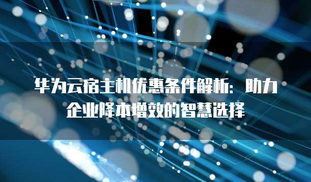 华为云宿主机优惠条件解析:助力企业降本增效的智慧选择