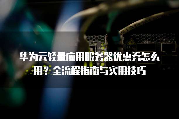 华为云轻量应用服务器优惠券怎么用?全流程指南与实用技巧