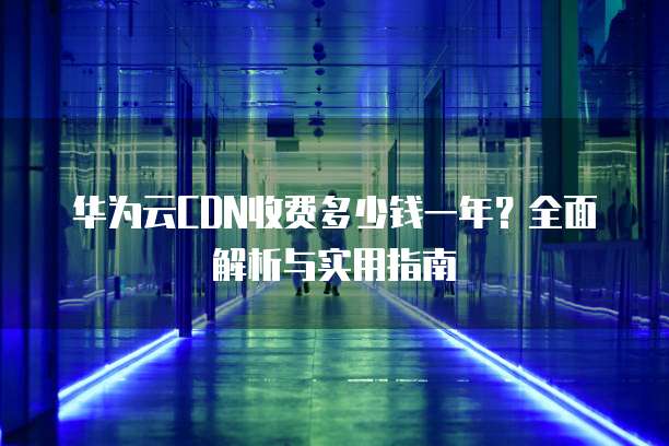 华为云CDN收费多少钱一年?全面解析与实用指南