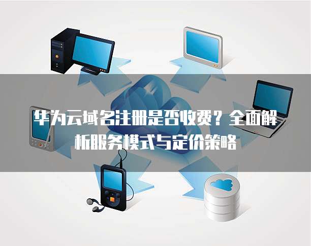 华为云域名注册是否收费?全面解析服务模式与定价策略
