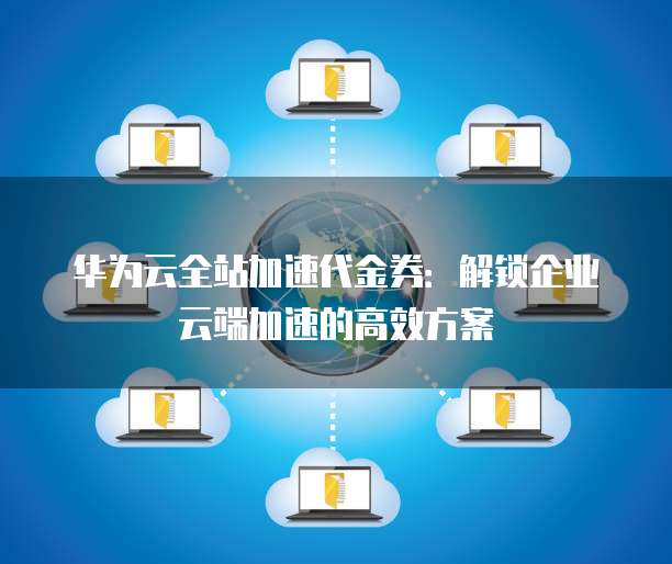 华为云全站加速代金券:解锁企业云端加速的高效方案