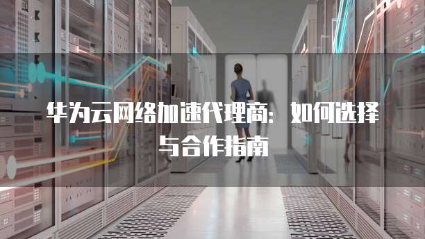 华为云网络加速代理商:如何选择与合作指南