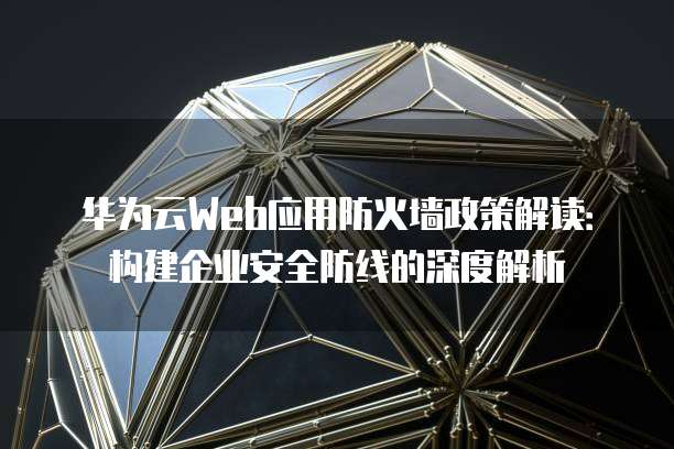 华为云Web应用防火墙政策解读:构建企业安全防线的深度解析