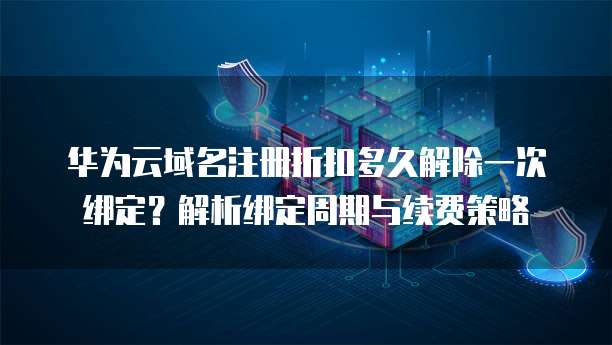 华为云域名注册折扣多久解除一次绑定?解析绑定周期与续费策略