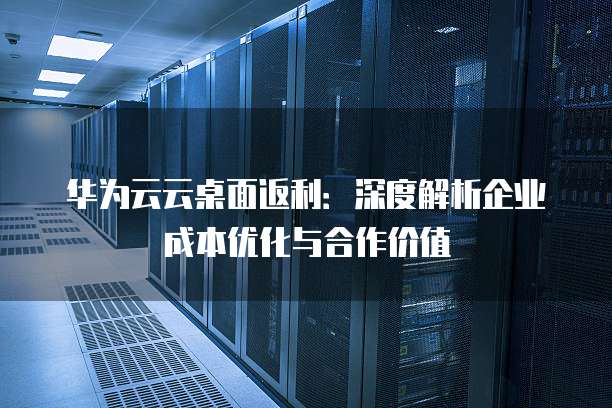 华为云云桌面返利:深度解析企业成本优化与合作价值