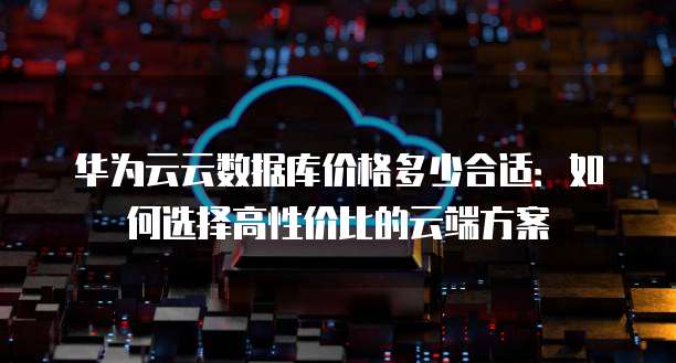 华为云云数据库价格多少合适:如何选择高性价比的云端方案