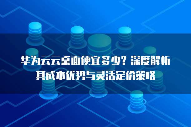 华为云云桌面便宜多少?深度解析其成本优势与灵活定价策略