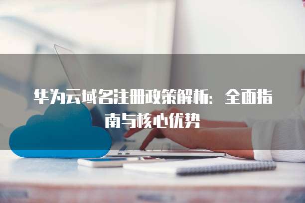 华为云域名注册政策解析:全面指南与核心优势