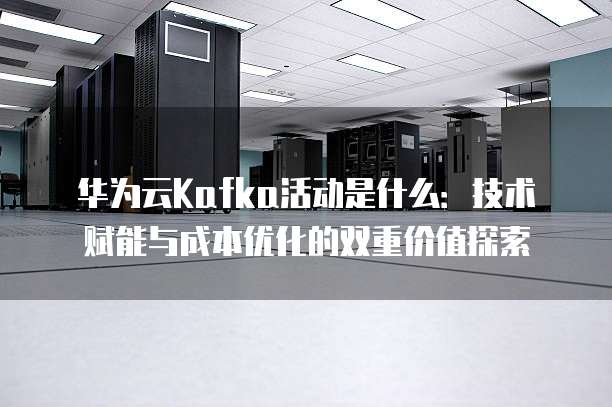 华为云Kafka活动是什么:技术赋能与成本优化的双重价值探索