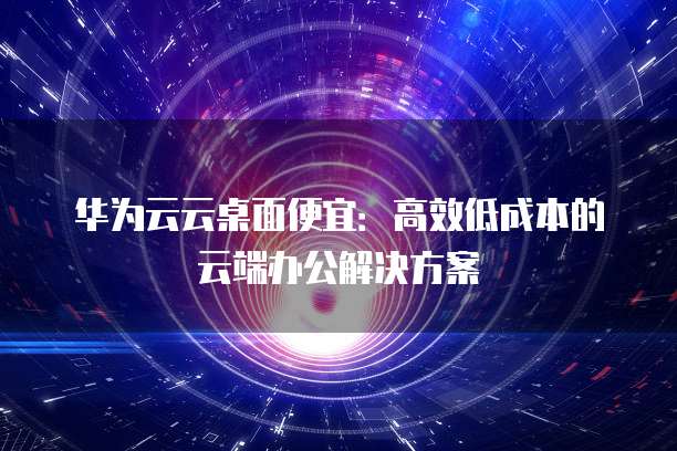 华为云云桌面便宜：高效低成本的云端办公解决方案
