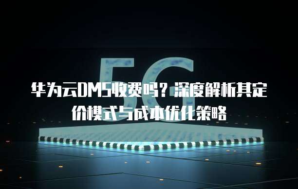 华为云DMS收费吗?深度解析其定价模式与成本优化策略